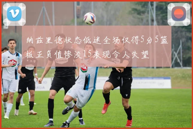 纳兹里德状态低迷全场仅得5分5篮板正负值惨淡15表现令人失望