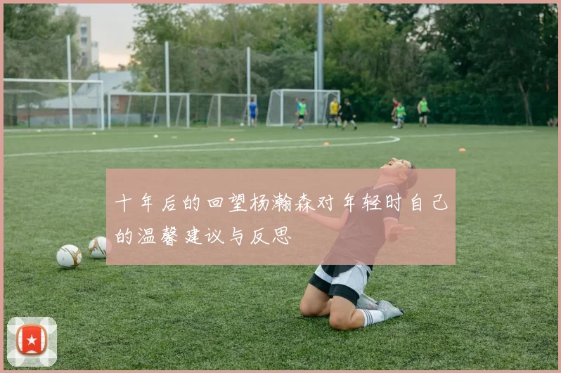 十年后的回望杨瀚森对年轻时自己的温馨建议与反思