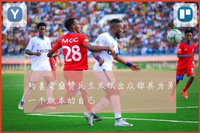 约基奇盛赞瓦兰天赋出众称其为另一个版本的自己
