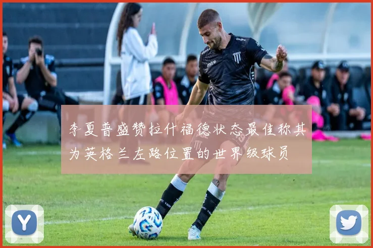 李夏普盛赞拉什福德状态最佳称其为英格兰左路位置的世界级球员