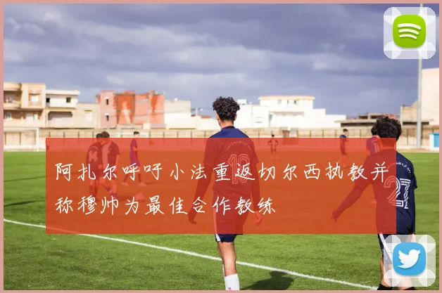 阿扎尔呼吁小法重返切尔西执教并称穆帅为最佳合作教练