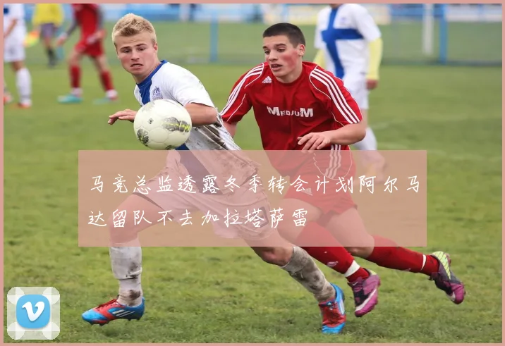 马竞总监透露冬季转会计划阿尔马达留队不去加拉塔萨雷