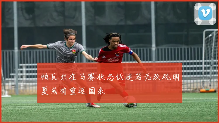 帕瓦尔在马赛状态低迷若无改观明夏或将重返国米