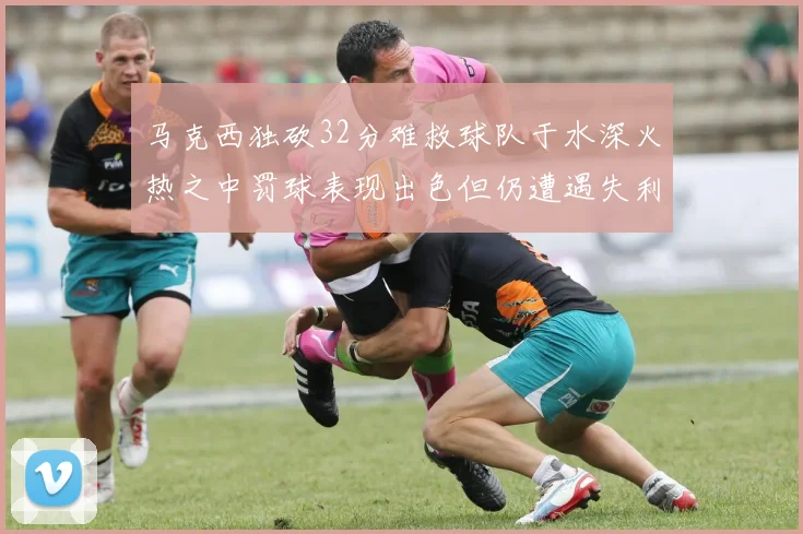 马克西独砍32分难救球队于水深火热之中罚球表现出色但仍遭遇失利