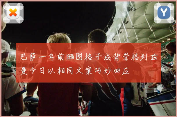 巴萨一年前晒图格子成背景格列兹曼今日以相同文案巧妙回应