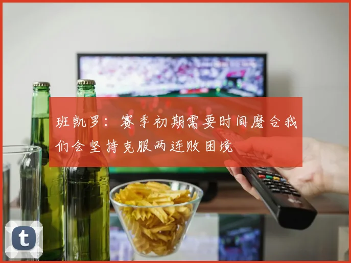 班凯罗：赛季初期需要时间磨合我们会坚持克服两连败困境