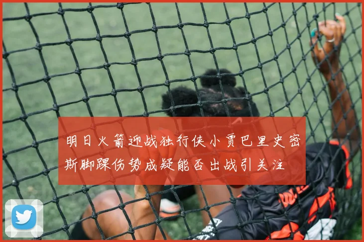 明日火箭迎战独行侠小贾巴里史密斯脚踝伤势成疑能否出战引关注