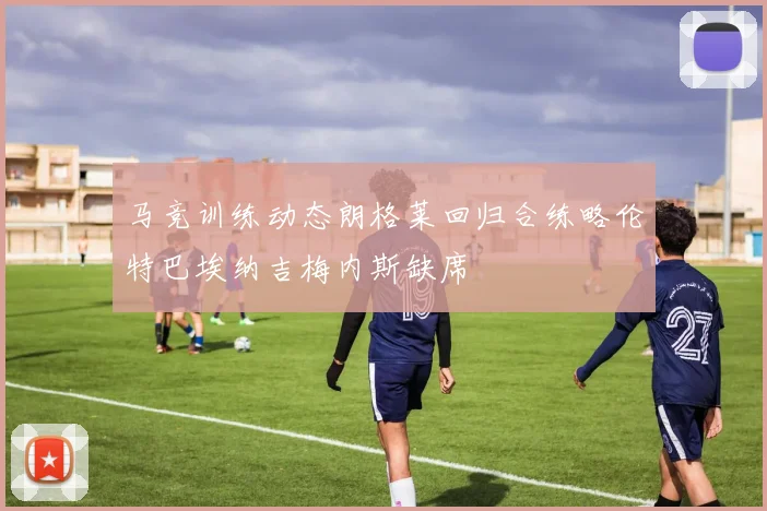 马竞训练动态朗格莱回归合练略伦特巴埃纳吉梅内斯缺席
