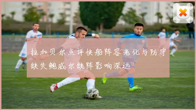 拉加贝尔点评快船阵容老化与防守缺失鲍威尔缺阵影响深远