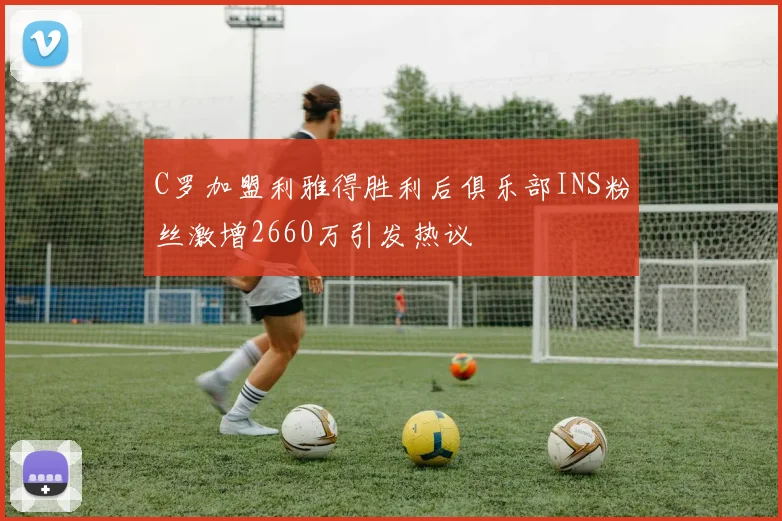C罗加盟利雅得胜利后俱乐部INS粉丝激增2660万引发热议