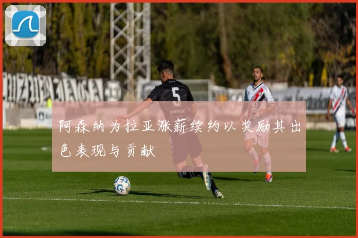 阿森纳为拉亚涨薪续约以奖励其出色表现与贡献