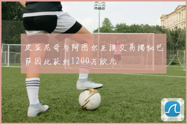 皮亚尼奇与阿图尔互换交易揭秘巴萨因此获利1200万欧元