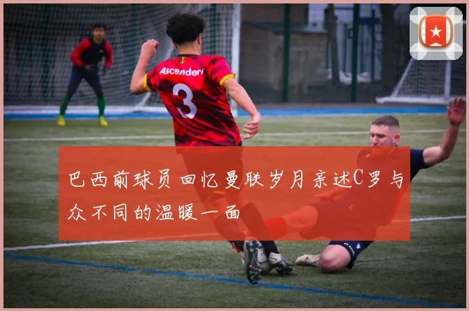 巴西前球员回忆曼联岁月亲述C罗与众不同的温暖一面