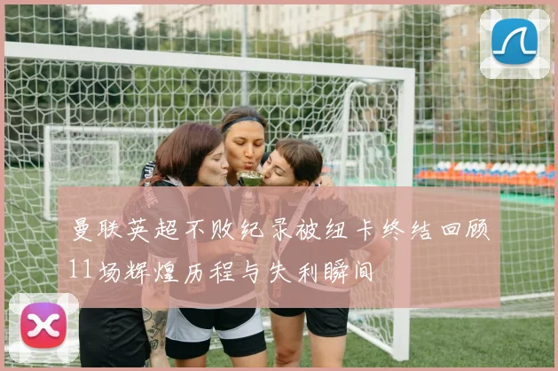 曼联英超不败纪录被纽卡终结回顾11场辉煌历程与失利瞬间