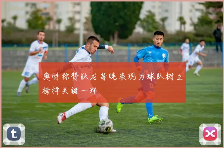 奥特称赞狄龙每晚表现为球队树立榜样关键一环