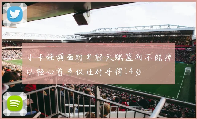 小卡强调面对年轻天赋篮网不能掉以轻心首节仅让对手得14分