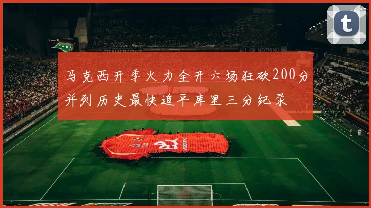 马克西开季火力全开六场狂砍200分并列历史最快追平库里三分纪录